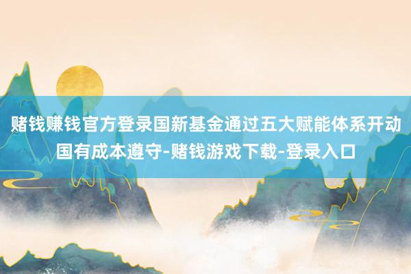 赌钱赚钱官方登录国新基金通过五大赋能体系开动国有成本遵守-赌钱游戏下载-登录入口