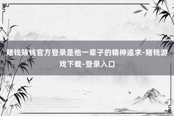 赌钱赚钱官方登录是他一辈子的精神追求-赌钱游戏下载-登录入口
