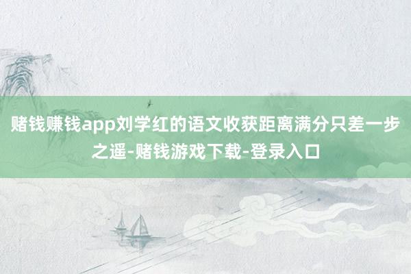 赌钱赚钱app刘学红的语文收获距离满分只差一步之遥-赌钱游戏下载-登录入口