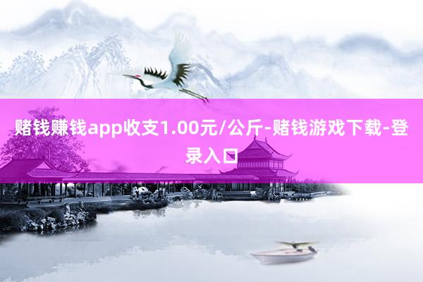 赌钱赚钱app收支1.00元/公斤-赌钱游戏下载-登录入口