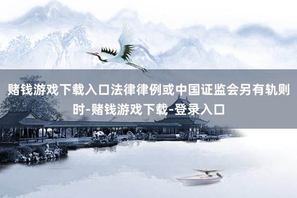 赌钱游戏下载入口法律律例或中国证监会另有轨则时-赌钱游戏下载-登录入口