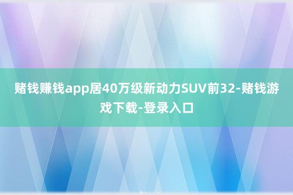 赌钱赚钱app居40万级新动力SUV前32-赌钱游戏下载-登录入口