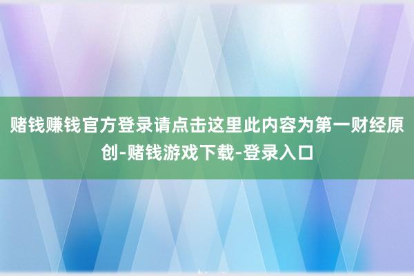 赌钱赚钱官方登录请点击这里此内容为第一财经原创-赌钱游戏下载-登录入口