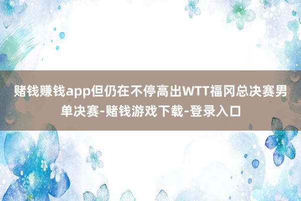 赌钱赚钱app但仍在不停高出WTT福冈总决赛男单决赛-赌钱游戏下载-登录入口