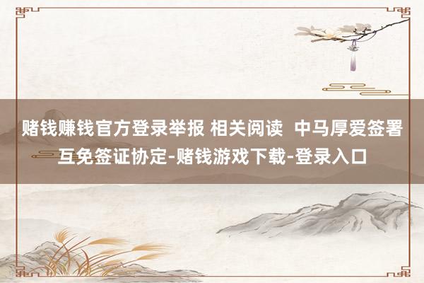 赌钱赚钱官方登录举报 相关阅读  中马厚爱签署互免签证协定-赌钱游戏下载-登录入口