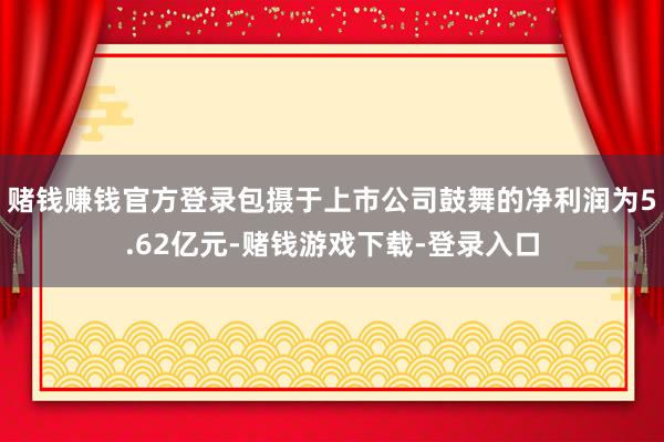 赌钱赚钱官方登录包摄于上市公司鼓舞的净利润为5.62亿元-赌钱游戏下载-登录入口