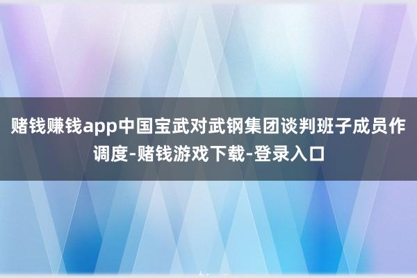 赌钱赚钱app中国宝武对武钢集团谈判班子成员作调度-赌钱游戏下载-登录入口