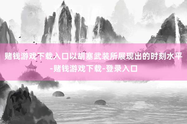 赌钱游戏下载入口以胡塞武装所展现出的时刻水平-赌钱游戏下载-登录入口
