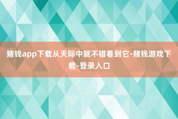 赌钱app下载从天际中就不错看到它-赌钱游戏下载-登录入口