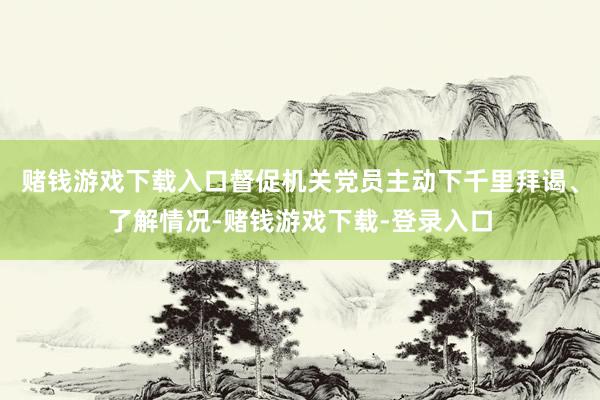 赌钱游戏下载入口督促机关党员主动下千里拜谒、了解情况-赌钱游戏下载-登录入口