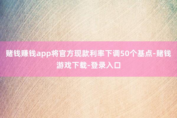 赌钱赚钱app将官方现款利率下调50个基点-赌钱游戏下载-登录入口