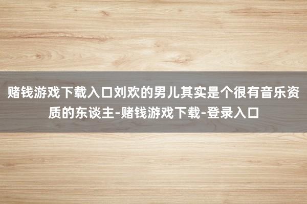 赌钱游戏下载入口刘欢的男儿其实是个很有音乐资质的东谈主-赌钱游戏下载-登录入口