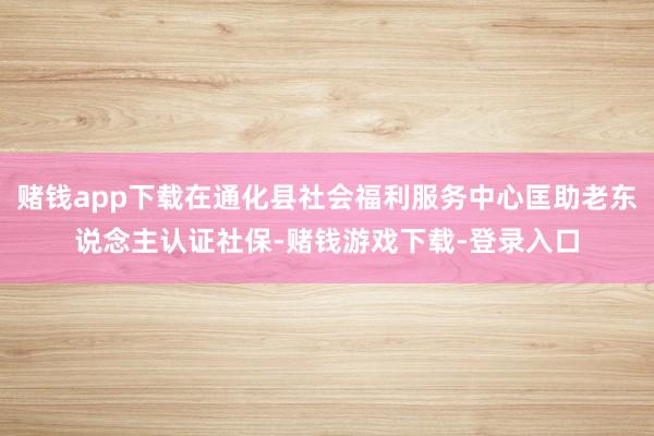 赌钱app下载在通化县社会福利服务中心匡助老东说念主认证社保-赌钱游戏下载-登录入口