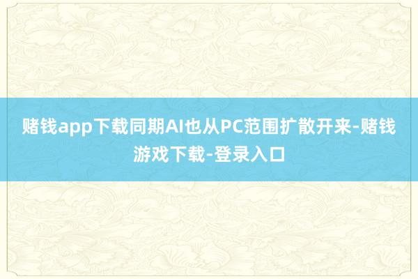 赌钱app下载同期AI也从PC范围扩散开来-赌钱游戏下载-登录入口