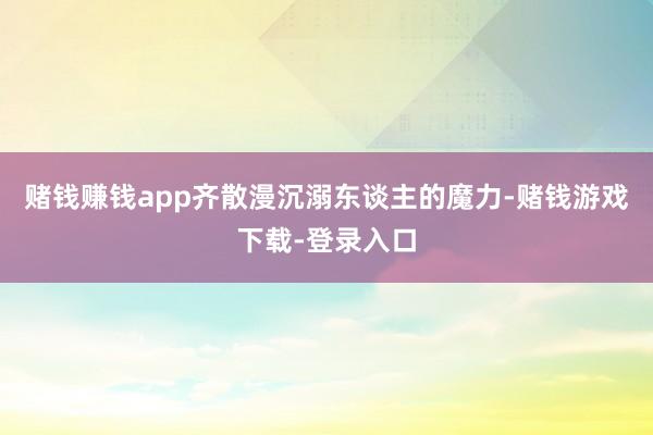 赌钱赚钱app齐散漫沉溺东谈主的魔力-赌钱游戏下载-登录入口