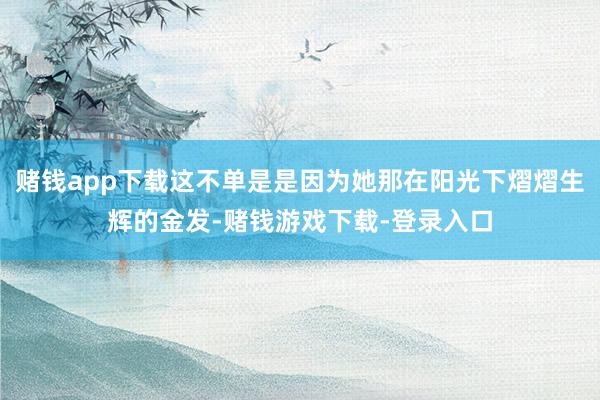 赌钱app下载这不单是是因为她那在阳光下熠熠生辉的金发-赌钱游戏下载-登录入口