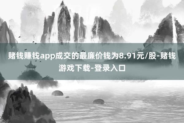 赌钱赚钱app成交的最廉价钱为8.91元/股-赌钱游戏下载-登录入口