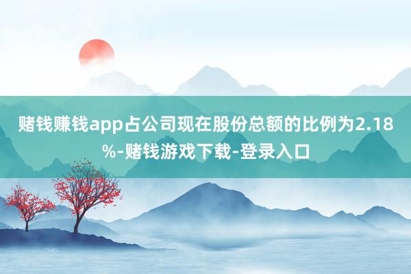 赌钱赚钱app占公司现在股份总额的比例为2.18%-赌钱游戏下载-登录入口
