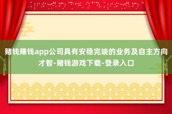 赌钱赚钱app公司具有安稳完竣的业务及自主方向才智-赌钱游戏下载-登录入口