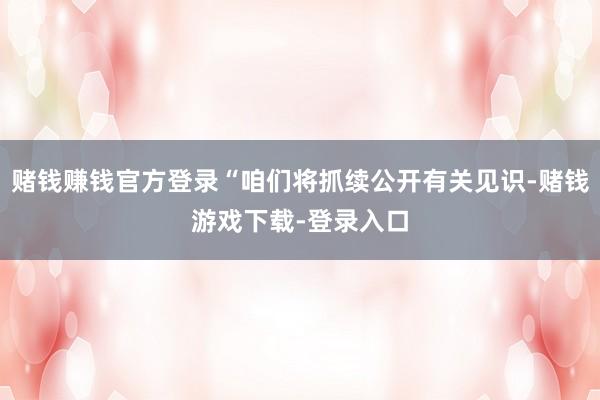 赌钱赚钱官方登录“咱们将抓续公开有关见识-赌钱游戏下载-登录入口
