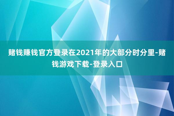 赌钱赚钱官方登录在2021年的大部分时分里-赌钱游戏下载-登录入口