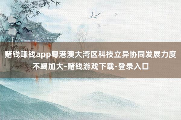 赌钱赚钱app粤港澳大湾区科技立异协同发展力度不竭加大-赌钱游戏下载-登录入口