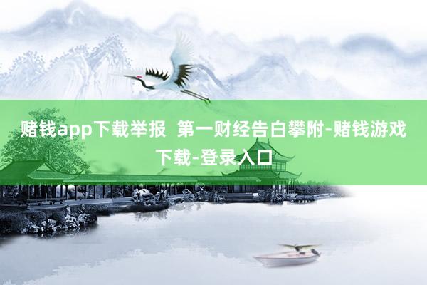 赌钱app下载举报  第一财经告白攀附-赌钱游戏下载-登录入口
