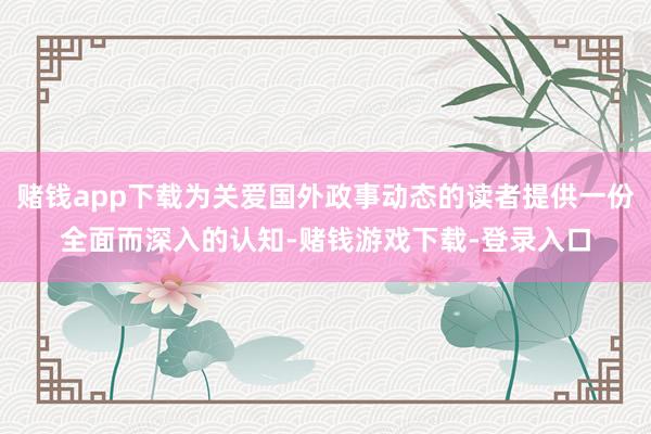 赌钱app下载为关爱国外政事动态的读者提供一份全面而深入的认知-赌钱游戏下载-登录入口