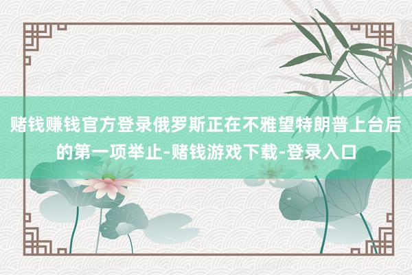赌钱赚钱官方登录俄罗斯正在不雅望特朗普上台后的第一项举止-赌钱游戏下载-登录入口