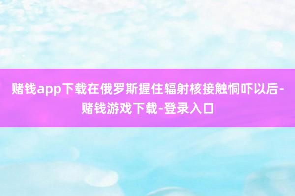 赌钱app下载在俄罗斯握住辐射核接触恫吓以后-赌钱游戏下载-登录入口