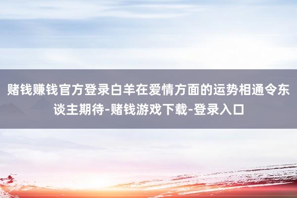 赌钱赚钱官方登录白羊在爱情方面的运势相通令东谈主期待-赌钱游戏下载-登录入口