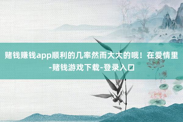赌钱赚钱app顺利的几率然而大大的哦！在爱情里-赌钱游戏下载-登录入口