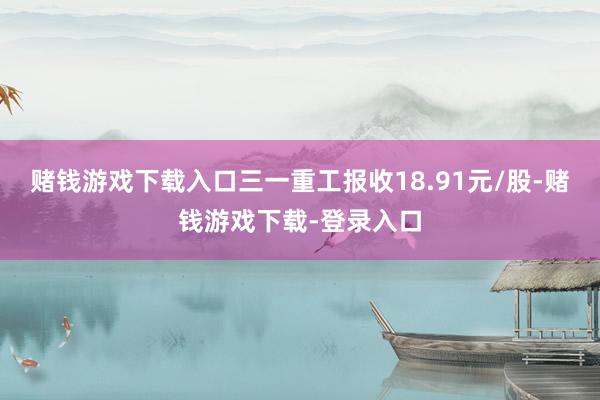 赌钱游戏下载入口三一重工报收18.91元/股-赌钱游戏下载-登录入口