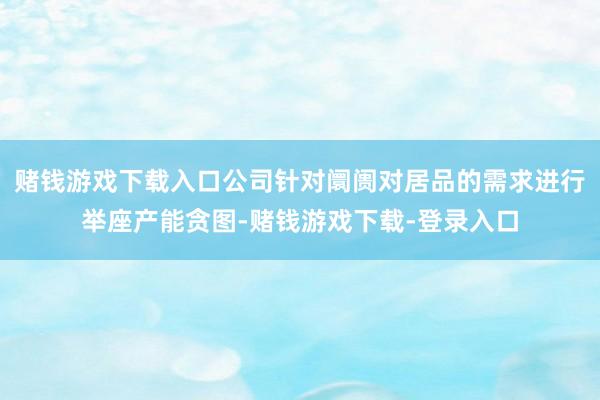 赌钱游戏下载入口公司针对阛阓对居品的需求进行举座产能贪图-赌钱游戏下载-登录入口