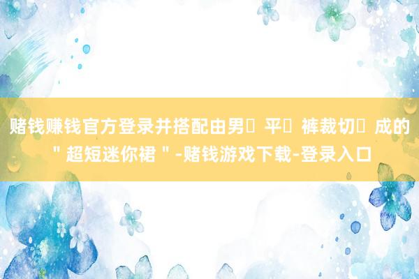 赌钱赚钱官方登录并搭配由男⼠平⻆裤裁切⽽成的＂超短迷你裙＂-赌钱游戏下载-登录入口
