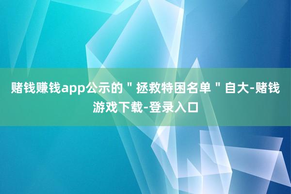 赌钱赚钱app公示的＂拯救特困名单＂自大-赌钱游戏下载-登录入口