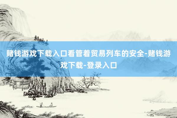 赌钱游戏下载入口看管着贸易列车的安全-赌钱游戏下载-登录入口