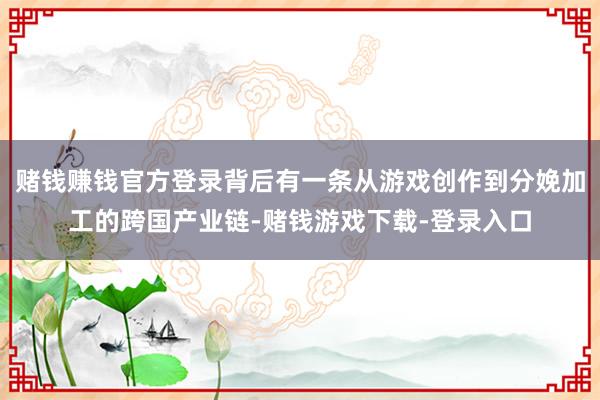 赌钱赚钱官方登录背后有一条从游戏创作到分娩加工的跨国产业链-赌钱游戏下载-登录入口
