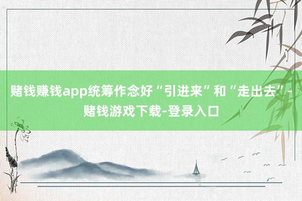 赌钱赚钱app统筹作念好“引进来”和“走出去”-赌钱游戏下载-登录入口