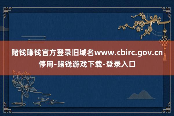 赌钱赚钱官方登录旧域名www.cbirc.gov.cn停用-赌钱游戏下载-登录入口