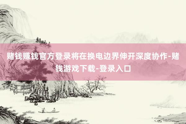 赌钱赚钱官方登录将在换电边界伸开深度协作-赌钱游戏下载-登录入口