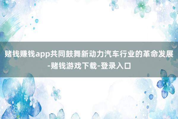 赌钱赚钱app共同鼓舞新动力汽车行业的革命发展-赌钱游戏下载-登录入口