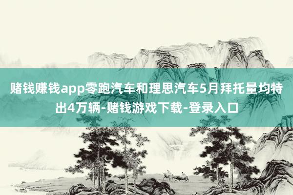 赌钱赚钱app零跑汽车和理思汽车5月拜托量均特出4万辆-赌钱游戏下载-登录入口