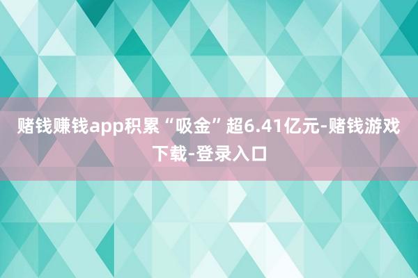 赌钱赚钱app积累“吸金”超6.41亿元-赌钱游戏下载-登录入口