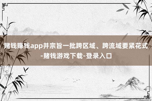 赌钱赚钱app并宗旨一批跨区域、跨流域要紧花式-赌钱游戏下载-登录入口