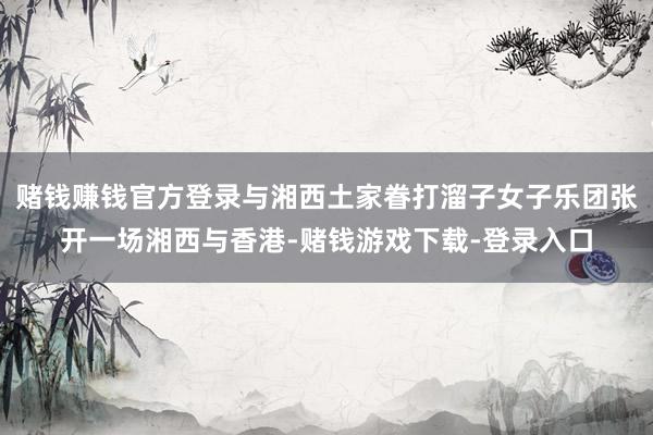 赌钱赚钱官方登录与湘西土家眷打溜子女子乐团张开一场湘西与香港-赌钱游戏下载-登录入口