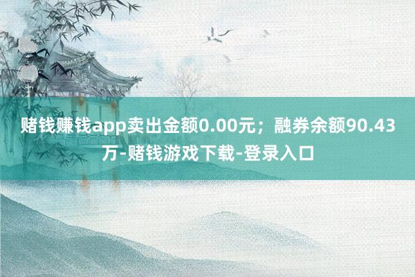 赌钱赚钱app卖出金额0.00元；融券余额90.43万-赌钱游戏下载-登录入口