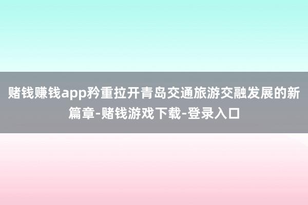 赌钱赚钱app矜重拉开青岛交通旅游交融发展的新篇章-赌钱游戏下载-登录入口