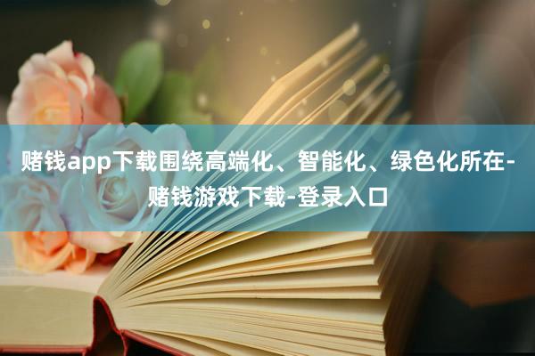 赌钱app下载围绕高端化、智能化、绿色化所在-赌钱游戏下载-登录入口