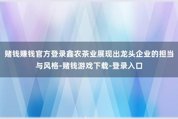 赌钱赚钱官方登录鑫农茶业展现出龙头企业的担当与风格-赌钱游戏下载-登录入口